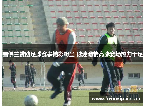 雪佛兰赞助足球赛事精彩纷呈 球迷激情高涨赛场热力十足