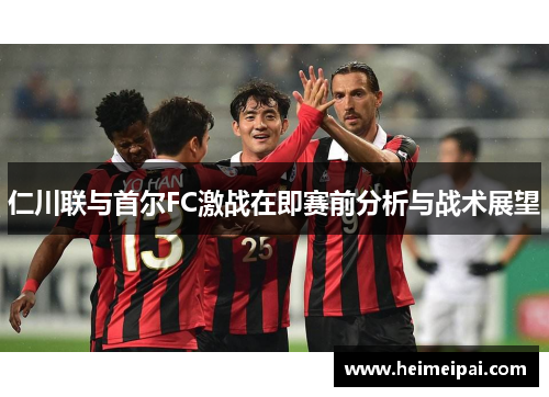 仁川联与首尔FC激战在即赛前分析与战术展望