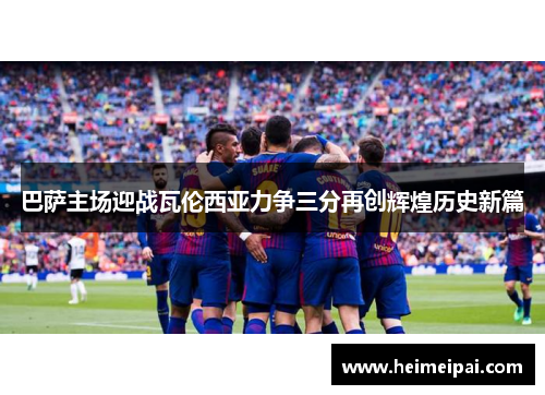巴萨主场迎战瓦伦西亚力争三分再创辉煌历史新篇